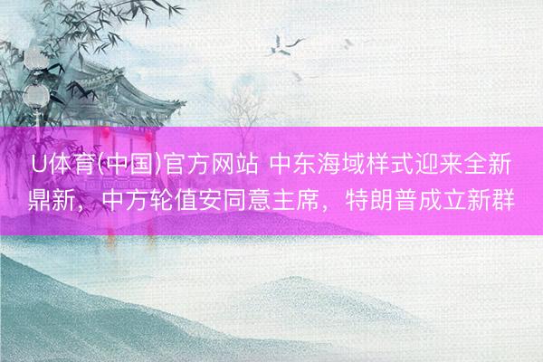 U体育(中国)官方网站 中东海域样式迎来全新鼎新，中方轮值安同意主席，特朗普成立新群