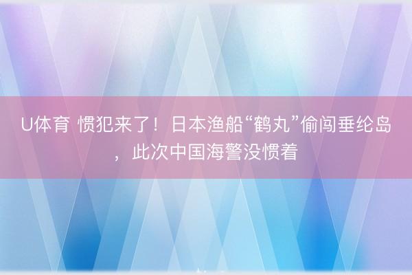 U体育 惯犯来了!日本渔船“鹤丸”偷闯垂纶岛,此次中国海警没惯着