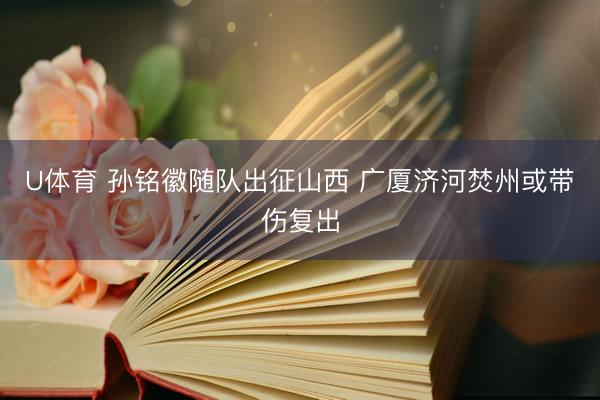 U体育 孙铭徽随队出征山西 广厦济河焚州或带伤复出