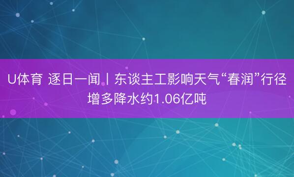 U体育 逐日一闻丨东谈主工影响天气“春润”行径增多降水约1.06亿吨