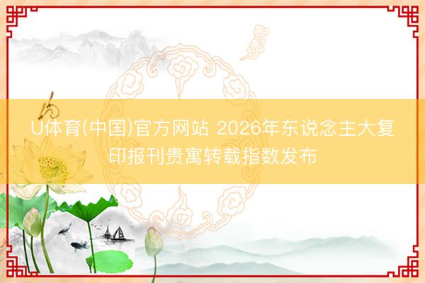 U体育(中国)官方网站 2026年东说念主大复印报刊贵寓转载指数发布