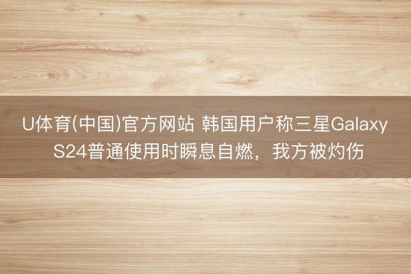 U体育(中国)官方网站 韩国用户称三星Galaxy S24普通使用时瞬息自燃，我方被灼伤