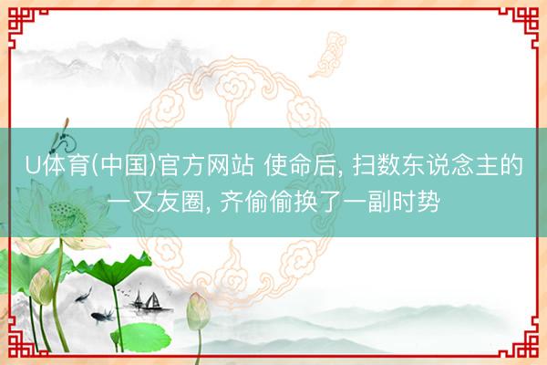 U体育(中国)官方网站 使命后， 扫数东说念主的一又友圈， 齐偷偷换了一副时势