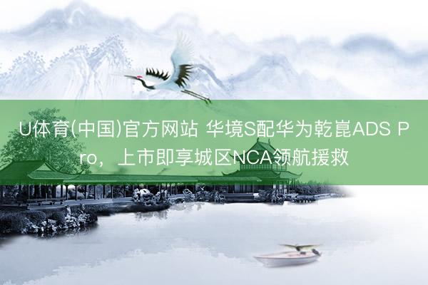 U体育(中国)官方网站 华境S配华为乾崑ADS Pro，上市即享城区NCA领航援救