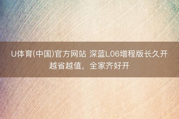 U体育(中国)官方网站 深蓝L06增程版长久开越省越值，全家齐好开