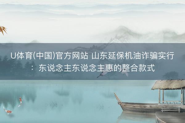 U体育(中国)官方网站 山东延保机油诈骗实行：东说念主东说念主惠的整合款式