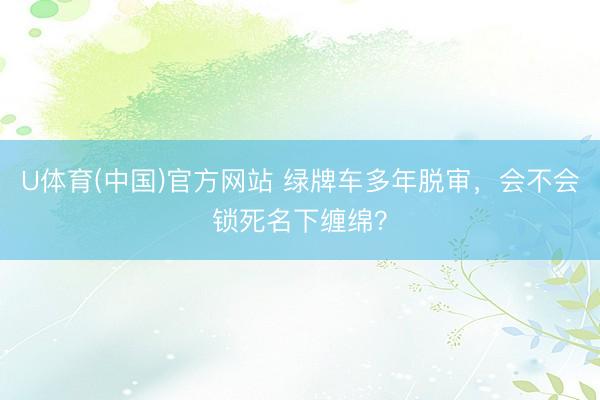 U体育(中国)官方网站 绿牌车多年脱审，会不会锁死名下缠绵？