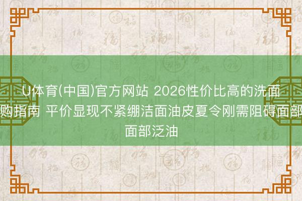 U体育(中国)官方网站 2026性价比高的洗面奶选购指南 平价显现不紧绷洁面油皮夏令刚需阻碍面部泛油