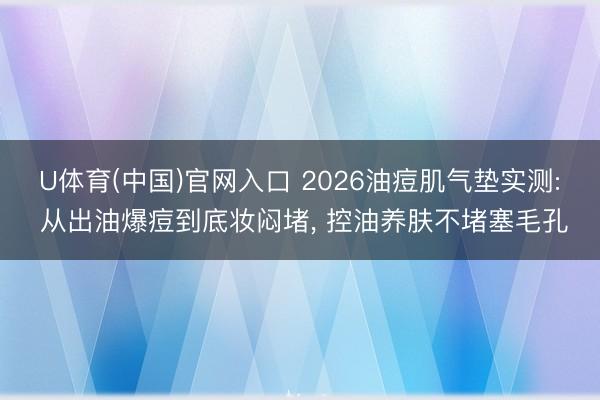 U体育(中国)官网入口 2026油痘肌气垫实测: 从出油爆痘到底妆闷堵， 控油养肤不堵塞毛孔