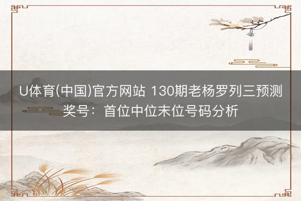 U体育(中国)官方网站 130期老杨罗列三预测奖号：首位中位末位号码分析