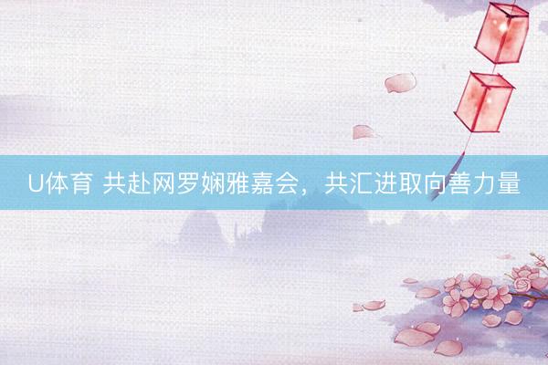 U体育 共赴网罗娴雅嘉会，共汇进取向善力量
