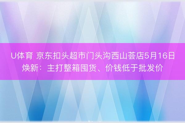 U体育 京东扣头超市门头沟西山荟店5月16日焕新：主打整箱囤货、价钱低于批发价