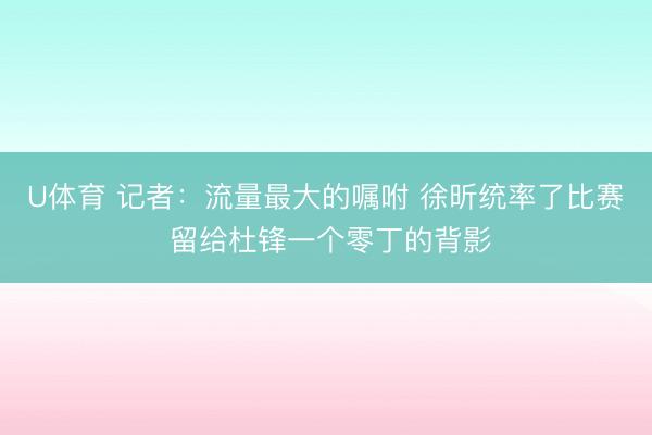 U体育 记者:流量最大的嘱咐 徐昕统率了比赛 留给杜锋一个零丁的背影