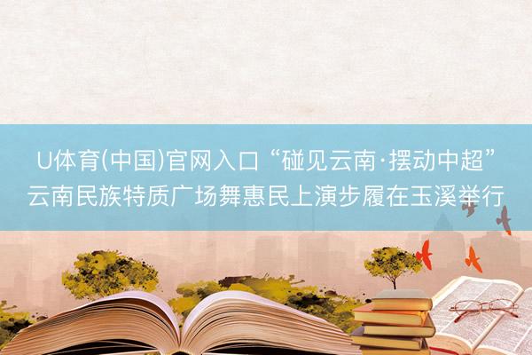 U体育(中国)官网入口 “碰见云南·摆动中超”云南民族特质广场舞惠民上演步履在玉溪举行