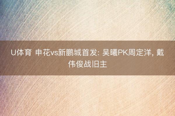 U体育 申花vs新鹏城首发: 吴曦PK周定洋， 戴伟俊战旧主