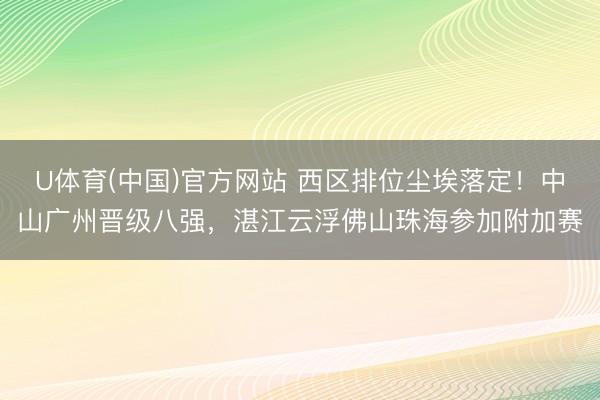 U体育(中国)官方网站 西区排位尘埃落定！中山广州晋级八强，湛江云浮佛山珠海参加附加赛