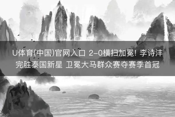 U体育(中国)官网入口 2-0横扫加冕! 李诗沣完胜泰国新星 卫冕大马群众赛夺赛季首冠