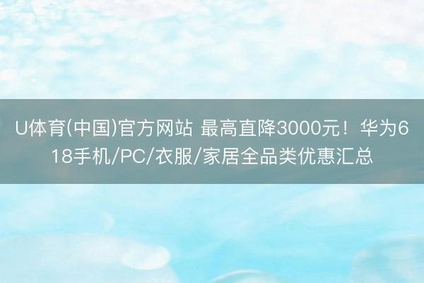 U体育(中国)官方网站 最高直降3000元！华为618手机/PC/衣服/家居全品类优惠汇总