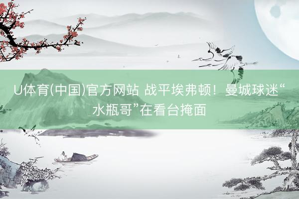 U体育(中国)官方网站 战平埃弗顿！曼城球迷“水瓶哥”在看台掩面