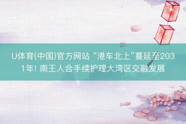 U体育(中国)官方网站 “港车北上”蔓延至2031年! 南王人合手续护理大湾区交融发展