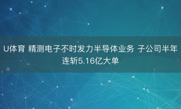 U体育 精测电子不时发力半导体业务 子公司半年连斩5.16亿大单