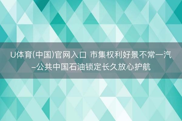 U体育(中国)官网入口 市集权利好景不常一汽-公共中国石油锁定长久放心护航