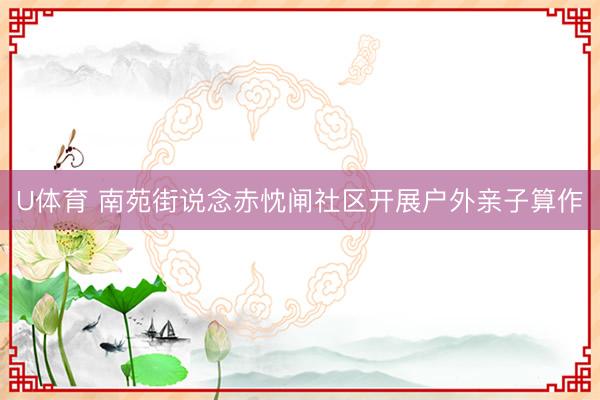 U体育 南苑街说念赤忱闸社区开展户外亲子算作