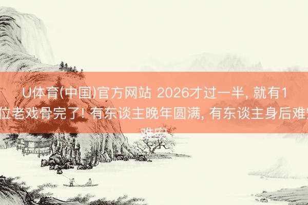 U体育(中国)官方网站 2026才过一半， 就有10位老戏骨完了! 有东谈主晚年圆满， 有东谈主身后难安