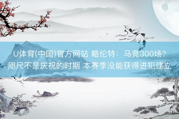 U体育(中国)官方网站 略伦特：马竞300场？咫尺不是庆祝的时期 本赛季没能获得进犯建立