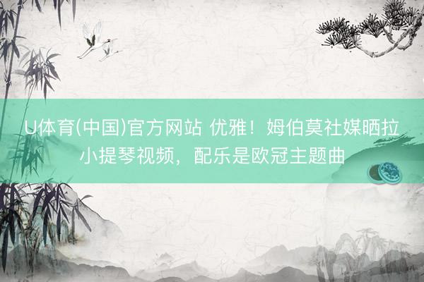 U体育(中国)官方网站 优雅!姆伯莫社媒晒拉小提琴视频,配乐是欧冠主题曲
