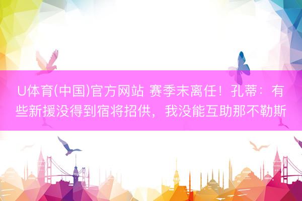 U体育(中国)官方网站 赛季末离任！孔蒂：有些新援没得到宿将招供，我没能互助那不勒斯