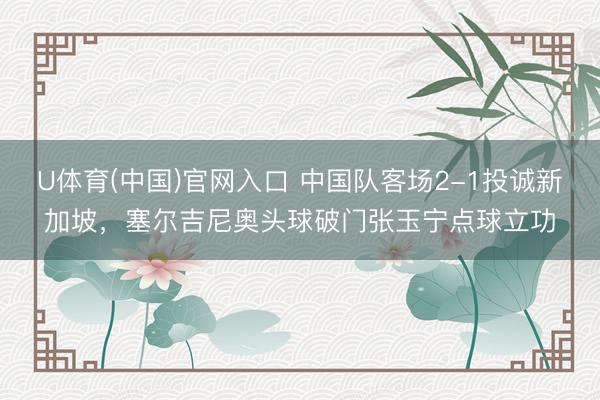 U体育(中国)官网入口 中国队客场2-1投诚新加坡，塞尔吉尼奥头球破门张玉宁点球立功