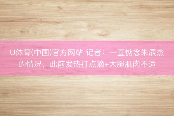 U体育(中国)官方网站 记者:一直惦念朱辰杰的情况,此前发热打点滴+大腿肌肉不适