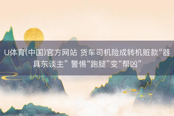 U体育(中国)官方网站 货车司机险成转机赃款“器具东谈主” 警惕“跑腿”变“帮凶”