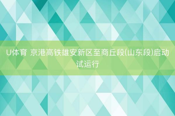 U体育 京港高铁雄安新区至商丘段(山东段)启动试运行
