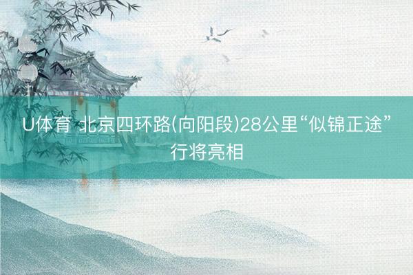 U体育 北京四环路(向阳段)28公里“似锦正途”行将亮相