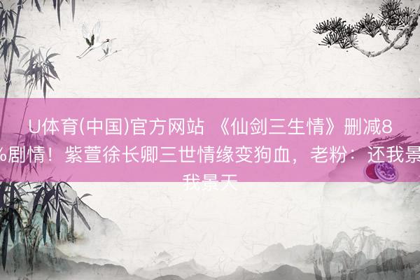 U体育(中国)官方网站 《仙剑三生情》删减82%剧情！紫萱徐长卿三世情缘变狗血，老粉：还我景天