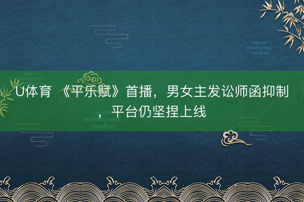 U体育 《平乐赋》首播,男女主发讼师函抑制,平台仍坚捏上线