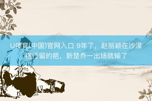 U体育(中国)官网入口 9年了，赵丽颖在沙漠拖行留的疤，新楚乔一出场就输了