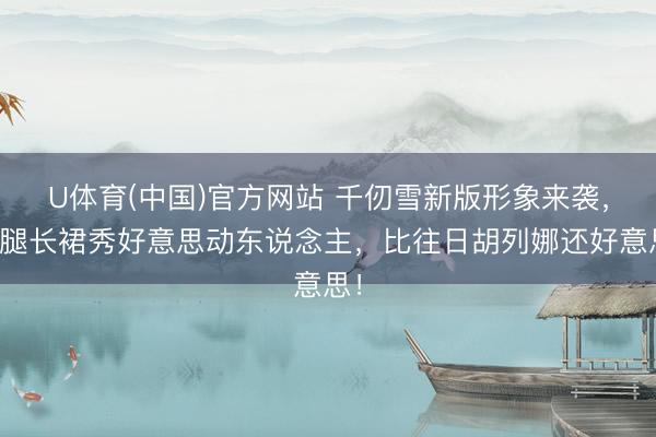U体育(中国)官方网站 千仞雪新版形象来袭,长腿长裙秀好意思动东说念主,比往日胡列娜还好意思!