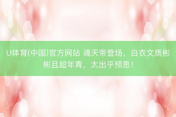 U体育(中国)官方网站 魂天帝登场,白衣文质彬彬且超年青,太出乎预思!