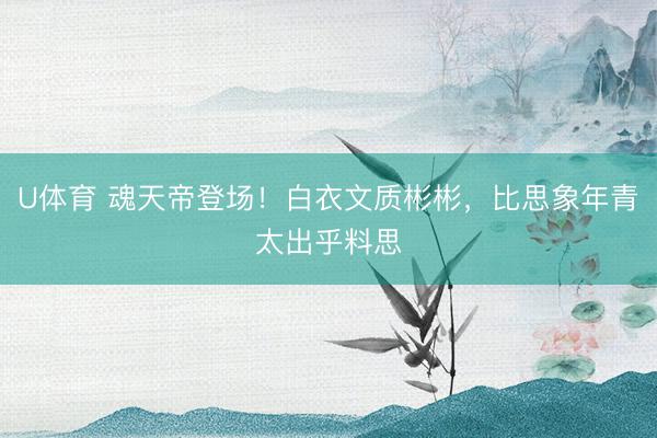 U体育 魂天帝登场！白衣文质彬彬，比思象年青太出乎料思