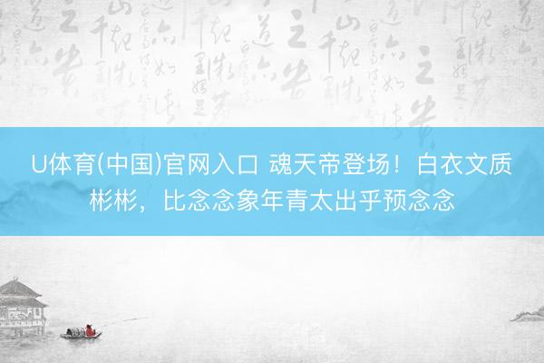 U体育(中国)官网入口 魂天帝登场！白衣文质彬彬，比念念象年青太出乎预念念