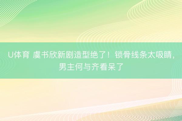 U体育 虞书欣新剧造型绝了！锁骨线条太吸睛，男主何与齐看呆了