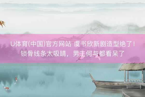 U体育(中国)官方网站 虞书欣新剧造型绝了！锁骨线条太吸睛，男主何与都看呆了