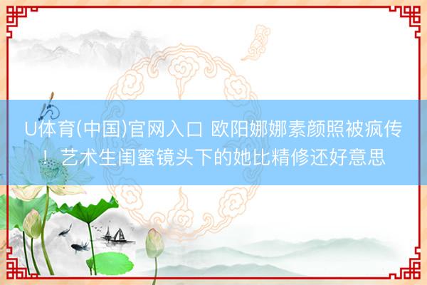 U体育(中国)官网入口 欧阳娜娜素颜照被疯传！艺术生闺蜜镜头下的她比精修还好意思