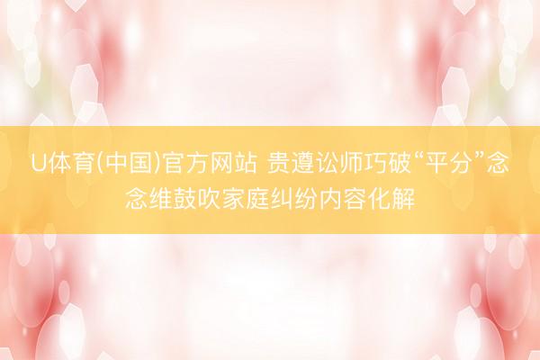U体育(中国)官方网站 贵遵讼师巧破“平分”念念维鼓吹家庭纠纷内容化解