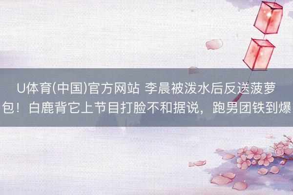 U体育(中国)官方网站 李晨被泼水后反送菠萝包！白鹿背它上节目打脸不和据说，跑男团铁到爆