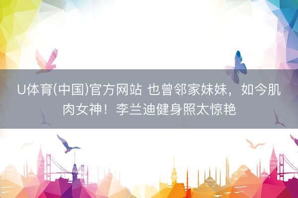 U体育(中国)官方网站 也曾邻家妹妹，如今肌肉女神！李兰迪健身照太惊艳