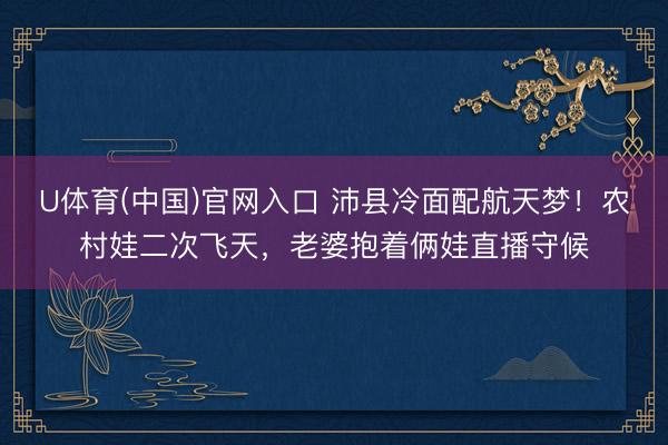 U体育(中国)官网入口 沛县冷面配航天梦！农村娃二次飞天，老婆抱着俩娃直播守候